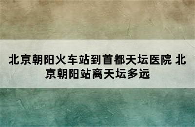 北京朝阳火车站到首都天坛医院 北京朝阳站离天坛多远